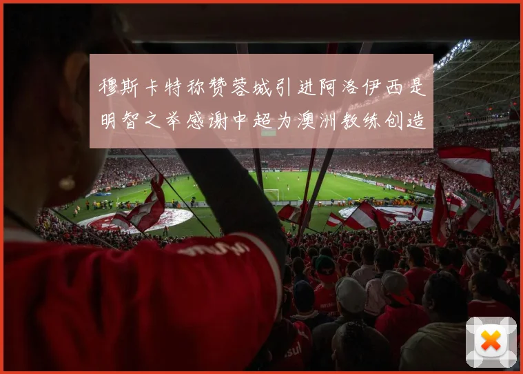穆斯卡特称赞蓉城引进阿洛伊西是明智之举感谢中超为澳洲教练创造机会