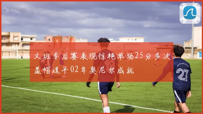 文班季后赛表现惊艳单场25分多次盖帽追平02年奥尼尔成就