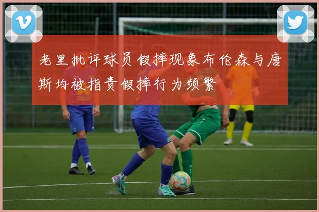 老里批评球员假摔现象布伦森与唐斯均被指责假摔行为频繁