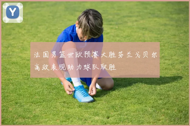 法国男篮世欧预赛大胜芬兰戈贝尔高效表现助力球队取胜