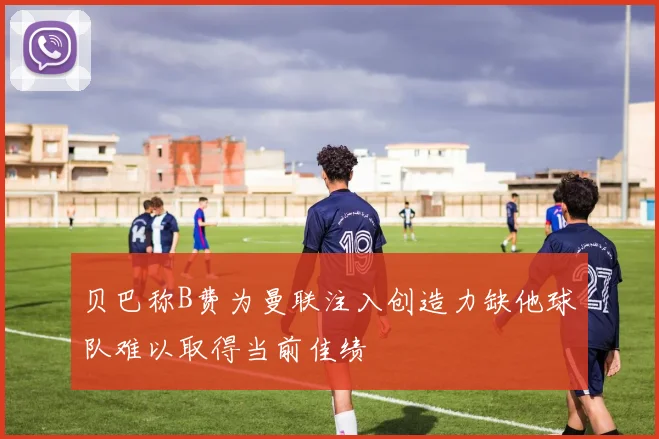 贝巴称B费为曼联注入创造力缺他球队难以取得当前佳绩