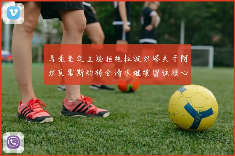 马竞坚定立场拒绝拉波尔塔关于阿尔瓦雷斯的转会请求继续留住核心球员