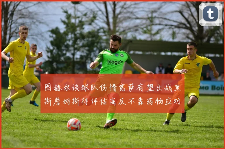 图赫尔谈球队伤情宽萨有望出战里斯詹姆斯待评估高反不靠药物应对