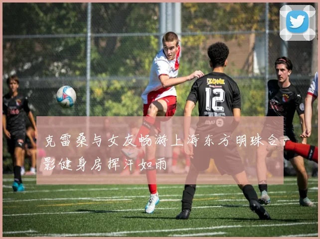 克雷桑与女友畅游上海东方明珠合影健身房挥汗如雨