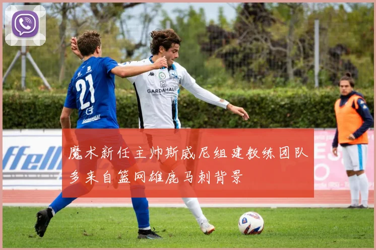 魔术新任主帅斯威尼组建教练团队多来自篮网雄鹿马刺背景