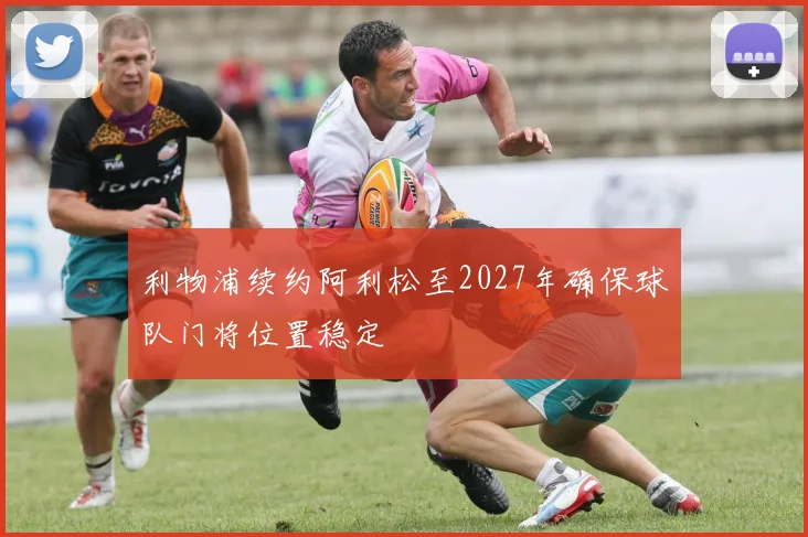 利物浦续约阿利松至2027年确保球队门将位置稳定
