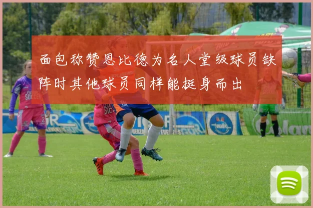 面包称赞恩比德为名人堂级球员缺阵时其他球员同样能挺身而出